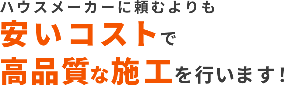 ハウスメーカーに頼むよりも安いコストで高品質	な施工を行います！